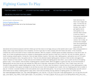 fightinggamestoplay.net: Fighting Games To Play
Now-a-days, free fighting game to play has been the most popular in world. Free Fighting game is the action game in which on-screen characters fight each other. By using rapid triggered on carefully timed button press and joystick movement, these games show usually feature unique moves.Typically the player engages at a close battle with challenger by controlling an on-screen character. These characters have equal power and they fight for more than a few rounds in a specific match. Fighting players is needed to take some techniques in several games like counter-attacking, blocking and chaining together for attacks also known as combos. Some fighting games allow the player to effect special attacks by performing specific button combination.The most popularized and standardized game is the Street Fighter II, though it is not the first fighting game and there are some similar games released prior to Street Fighter II, which have been more clearly classified as fighting games. Free Fighting gamesusually involve hand-to-hand combat and may also feature melee weapons.Today players can fight each other infree fighting games, sometimes by hiring a second player challenge to the first at anytime during a single player match by the advantage of multiplayer mode.Even there are some free fighting games to play, in which up to 4 players can battle at the same time. A number of games have also featured modes which involve a team tag teams to fight matches in which combat is one to one and a character can be quit the or replaced by a team member.There are significant role of fighting game in online. Today you can play fighting games in online and can enjoy more. Moreover, you can choose any types of game that you like to play in online whether it is a fighting game, funny game or race game.There is an important role of fighting game. Fighting games give us more feelings. Typically it has side effect on human body & eye. That is why everybody should be conscious about playing fighting games, especially kids.There are many disadvantage of playing fighting games. Sometimes kids feel addiction of playing fighting games. So you should be careful of playing games. If you conscious then you should choose short fighting games and avoid long fighting games. We always suggest you to play short fighting games as these games have a less probability of making side effect.