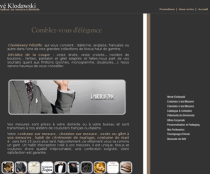 klodawski.com: Costumes sur mesure et chemises sur mesure par un tailleur couturier à votre domicile, mariage, Hervé Klodawski, artisan tailleur à domicile de père en fils
Pour votre costume sur mesure et votre chemise sur mesure, habit de marié, un bon artisan tailleur n'est pas chose facile à trouver et les premières mesures nécessitent un savoir-faire de couturier expérimenté, traditionnel et moderne. Hervé Klodawski, artisan tailleur de père en fils, se déplace à votre domicile pour prendre vos mesures, valider les modèles de costumes et les coupes de chemises, vous conseiller sur le choix des etoffes et tissus, et pour les essayages à Paris et dans la région parisienne. Qualité irréprochable, satisfaction garantie. Mode Homme.