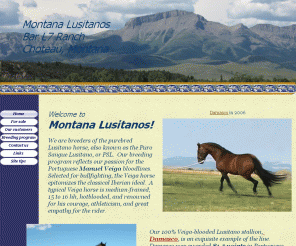 montanalusitanos.com: Montana Lusitanos Home Page
This website concerns the Lusitano horse, originally bred in Portugal. The Lusitano is also known by some as the Pure Portuguese Andalusian, or the Puro Sangue Lusitano.  We have a breeding program including  stallion services and horses for sale.