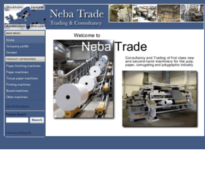 nebatrade.com: Neba Trade - Home
Neba Trade, consultancy and trading in first class new and second-hand machinery for the pulp, paper, corrugating and polygraphic industry.Adast, Strecker Bruderhaus, Jagenberg, Lindemann, Müller Martini, Heidelberg, Harris, Freiria, Escher Wyss, Ravensburg, Bobst, Boa, Bielomatic, Bertrams, Beloit Fampa, A. Ahlström OY, Perrini, Polar - Mohr, Polly, Ramona, Roland, SDY, Seypa, Tampella Carcano, Toschi, Wohlenberg, Wrapmatic