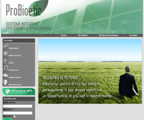 probioetic.com: Probioetic
Probioetic è una società, affiliata a Monte dei paschi di Siena, che vuole rendere chiari ed accessibili a tutti i vantaggi della liberalizzazione del mercato energetico,fornendo dalla consulenza all’assistenza,dalla progettazione all’installazione “Chiavi in mano” di impianti e/o di sistemi di produzione energetica, fonti rinnovabili