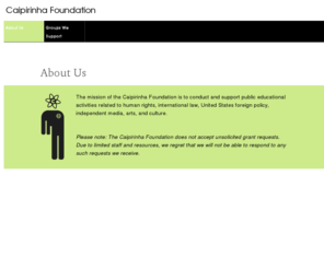 caipirinhafoundation.org: Caipirinha Foundation
The mission of the Caipirinha Foundation is to conduct and support public educational activities related to human rights, international law, United States foreign policy, independent media, arts, and culture.