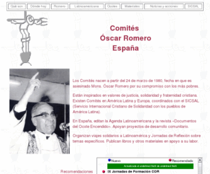 comitesromero.org: Comités Monseñor Óscar Romero
Los Comités Óscar Romero son organizaciones de solidaridad con America Latina inspirados en la vida y el ejemplo de Obispo Monseñor Óscar Romero.