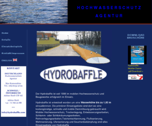 hochwasserschutz-agentur.com: Hydrobaffle | HOCHWASSERSCHUTZ AGENTUR | Mobiler Damm
Hydrobaffle ist entwickelt worden um Wassermassen jeglicher Größe einzudämmen. Es kann in Hochwassergebieten benutzt werden zum Schutz von Privathäusern oder auch bei Bauarbeiten in/an Gewässern jeglicher Art. Hydrobaffle ist die nächste Generation in temporären mobilen Dämmen für Hochwasserschutz und Bauarbeiten am Wasser um z.b. eine Spundwand zu ersetzen. Die Einsatzbereiche sind vielfältig, da das System einfach zu handhaben ist und in fast jeder Situation wo Wasser kontrolliert werden muss einsetzbar ist.

Die primären Einsatzgebiete sind dort wo ein kostengünstige schnelle mobilen Damm Lösung gebraucht wird wie z.B. Hochwasserschutz als ersatz für sandsäcke, Entwässerungsarbeiten, Schlamm- oder Schlickräumungsarbeiten, Teichentschlammung, Flußsanierung, Wehrsanierung, Ufersanierung und Seuchenbekämpfung