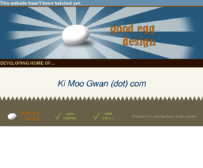 kimoogwan.com: New website by Good Egg Design being hatched - standards-compliant (X)HTML and CSS web design and web 
development based in Windsor Essex, Ontario, Canada
Good Egg Design is the home of freelance web designer and developer Duane Neveu.  Serving the Windsor/Essex region of Ontario, Canada.  This website will be hatched soon.