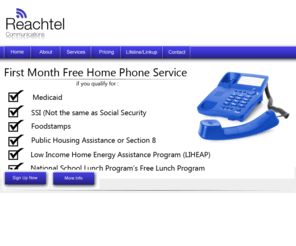 myreachtel.com: Reachtel Communications
Reachtel offer home phone service at a discounted rate to government assistance recipients and low income housholds. Reachtel is available to residetns in Alabama only. Reachtel offers the first month free to qualifying households. There is no creadit and not deposit required.