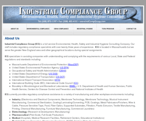 indcompgroup.com: About Us
Industrial Compliance Group (ICG) is a full service Environmental Health, Safety, Industrial Hygiene, and Toxics Use Reduction Consulting Company. Our staff includes regulatory compliance specialists with over twenty three years experience.  ICG is located in Massachusetts but we serve the greater New England area and other geographical locations during special assignments.