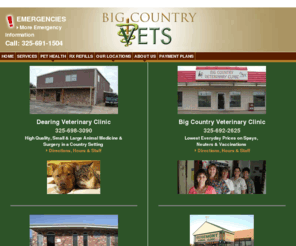 dearingvet.com: Big Country Vets in Abilene TX and Anson TX
Big Country Vets is the name we use for the combined working efforts of Anson Veterinary Hospital, Big Country Veterinary Clinic, Dearing Veterinary Clinic and The Emergency Vet Clinic in Abilene. We are proud of our wide-spread reputation, for honest, responsible veterinary care.