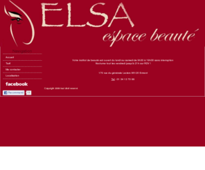 elsa-espace-beaute.com: Elsa espace beauté
Elsa Espace Beauté à Ermont . Pour elle, pour lui, voyage au coeur de la beauté, du bien-être et de la relaxation. Votre salon à l'ambiance chaleureuse vous accueille du lundi au samedi. Nous vous proposons des soins d'exception du visage, du corps, amincissement, épilation durable, ect..
