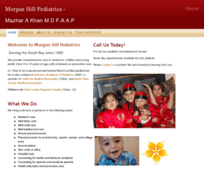 morganhillpediatrics.com: Morgan Hill Pediatrics - Dr. Mazhar A Khan - Home
Welcome to Morgan Hill Pediatrics! We provide comprehensive care to newborns, children and young adults with emphasis on preventive care. Dr. Khan is an experienced Board-certified AAP-approved pediatrician serving the South Bay for over 16 years.