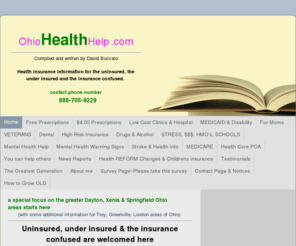 ohiohealthhelp.com: OhioHealthHelp.com - a special focus on the greater Dayton, Xenia & Springfield Ohio areas starts here (with some additional information for Troy, Greenville, London areas of Ohio) Uninsured, under insured & the insurance confused are welcomed here
Uninsured, under insured and insurance confused 
Dayton, Springfield and Xenia Ohio. FREE health insurance help & information.