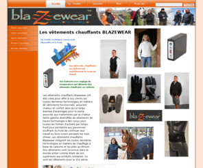 blazewear.org: www.blazewear.fr
 Les vêtements chauffants Blazewear ont été créés pour offrir à nos clients les toutes dernières technologies en matière de vêtements fonctionnels, assurant chaleur et confort ainsi qu'un large éventail d'avantages pour la santé associés aux traitements par la chaleur. Notre gamme diversifiée de vêtements de haute technologie a été conçu pour toutes les formes d'activité par temps froid pour permettre aux personnes souffrant du froid de continuer leur travail ou leurs loisirs pendant les mois d'hiver. Les vêtements chauffants Blazewear intègrent les toutes dernières technologies en matière de chauffage à base de carbone et les piles au lithium. Nos vêtements sont reconnus dans le monde entier comme étant de loin supérieure aux produits similaires. Ce sont les vêtements pour le 21e siècle.