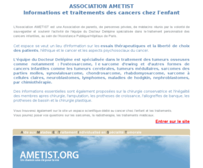 ametist.org: Ostéosarcome sarcome Ewing - Traitement personalisé des cancer chez l'enfant
Association ayant pour but de sauvegarder l'activité d'une équipe spécialisée dans le traitement personnalisé des ostéosarcome et sarcome d'ewing (cancers chez les enfants et adolescents)