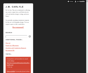 jmcarlyle.com: J.M. Carlyle
Hi, I'm Jim. This site is dedicated to collecting my creative output: here you'll find artwork, web and interface design, writing, and more. Enjoy! I'm currently accepting commission requests for fine...