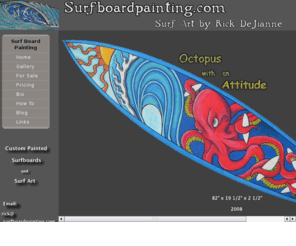 surfboardpainting.com: Rick's SurfBoard Painting
Surfboard Painting samples and pictures.
              Contact information for artist Richard DeJianne.
              New Jersey surf artist that creates surfboard art, Richard DeJianne.
              How to paint a surfboard.
              Posca paint pen surf art on shortboards, longboards, and wall hangers.
              Surfing items with surfboards already painted.
              Surf art at its best. Must look at picture of some
              really nice surfboards. Surf art taken to the next level
              Short boards, long boards, snowboards, skate boards
              all be painted in these artistic designs.