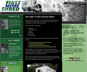 firstsecureshred.com: First Secure Shred, Inc. Frederick County, Maryland - Document Shredding in Maryland, Delaware, Pennsylvania, Virginia and Washington D.C.
First Secure Shred, (FSS) is a locally woman-owned family business dedicated to the highest level of security and service in the On-Site Confidential Document Destruction Industry. FSS services the Maryland, D.C., Virginia, Delaware and Pennsylvania areas. FSS provides the following shredding services: 
Recurring Scheduled Shredding Service, Purge Shredding Service, Small Operations Shredding Service, and Residential and Small Business Drop-Off Shredding Service.