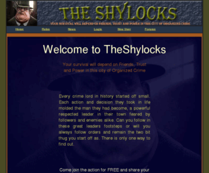 theshylocks.com: The Shylocks - Can you gain respect as a two bit thug to become a Brutal Crime Lord?
TheShylocks is an online multiplayer game where players may fight to win the top cash prize for the round. Start or join an alliance to overpower your enemies. Have the boss, underboss, or consigliere donate you family money to buy protection and make sure your capo is recruiting new members to the alliance. Win cash prizes