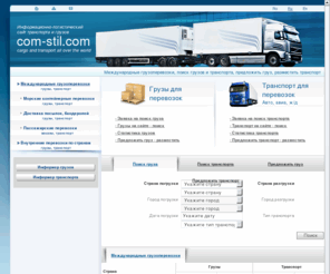 com-stil.com: Международные грузоперевозки, поиск грузов и транспорта, предложить груз, разместить  транспорт
Раздел «Международные грузоперевозки» предназначен для поиска свободного транспорта и грузов для организации международных грузоперевозок. Самый востребованный и наиболее посещаемый раздел. Вы являетесь индивидуальным предпринимателем, бизнесменом, руководителем компании, нуждающимся в доставке груза из-за рубежа – здесь вы найдете самые разные предложения транспорта и свяжетесь с устраивающим вас пользователем. И наоборот: транспортные компании, находящиеся в поиске новых клиентов быстро подберут здесь заказ из базы предложений по свободным грузам, который поступает от грузовладельцев, посетителей данного сайта, разместивших свой запрос. Раздел состоит из подразделов «Транспорт для перевозок» и «Грузы для перевозок», где представлены предложения транспорта и грузов.