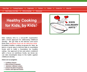 kidsculinaryarts.com: Home Page
Kids Culinary Arts provides fun, educational hands-on cooking experiences for children ages 3 and up.  After-school programs, Parties and Special Events, School vacation Programs, Summer Culinary Camps, the art and science of cooking, healthy eating, good nutrition.  Bring a cup of curiosity, a dash of enthusiasm and a pinch of creativity.  In addition to cooking theories, all classes include age-appropriate discussions about food definition, healthy choices, kitchen and equipment safety, safe food handling, sanitation and presentation in a home style kitchen.  The programs offered by Kids Culinary Arts provide children with a unique skill set, a foundation for healthy eating and a passion for good food!