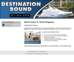 allshrinkwrapping.com: Shrink Wrapping Merritt Island, FL - Destination Bound
On-site services available. Destination Bound provides boat, building, and any automobile shrink-wrapping to the Merritt Island, FL area. Call 321-453-0205.