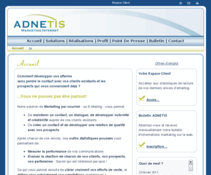 adnetis.com: :: ADNETIS :: Marketing internet
Entreprise qui offre un service de marketing par Internet dans la région de Gatineau et Ottawa. Nous nous adressons aux petites et moyennes entreprises qui veulent faire une campagne de marketing ciblé sous forme de cyber-bulletin. Ces cyber-bulletins vous permettent de savoir le centre d'intérets de vos clients existants et prospects sous forme de statistiques.