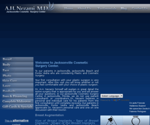 doctornezami.com: Breast Augmentation Cosmetic Surgery in Jacksonville Florida & Ponte Vedra Beach and Plastic Surgeon.
Plastic Surgeon offering Cosmetic Surgery for Breast Augmentation, Enlargement & Implant Surgery in Jacksonville, FL & Ponte Vedra Beach, Florida. Private practice in cosmetic reconstruction & plastic surgery which covers the entire body including breast augmentation, liposuction, eyelid surgery, tummy tucks, face lifts, botox injections and laser hair removal. Plastic surgery procedures are an investment in yourself and are performed in our state of the art, fully equipped office surgical suite.