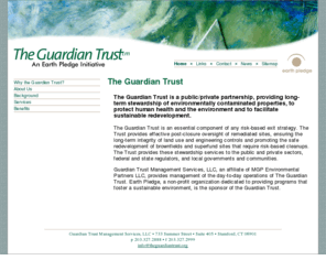 theguardiantrust.org: The Guardian Trust - An Earth Pledge Initiative
The Guardian Trust is a public/private partnership providing long-term stewardship of environmentally contaminated properties to protect human health and the environment and to facilitate sustainable redevelopment.