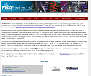 fox-crystals.com: Fox Electronics Site Map
Fox Electronics' broad range of crystals, oscillators, TCXOs, VCXOs, OCXOs, and filters are used worldwide, in applications ranging from wireless communications equipment and telecommunications devices, to computers and their peripherals, to instrumentation and all the way to out-of-this-world aerospace uses ... frequency control device, microprocessor crystal, piezo electric device, real time clock, resonant circuit, temperature compensated, voltage compensated, ECL, HCMOS, PECL, TTL