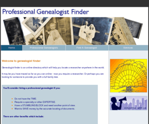 genealogistfinder.com: Genealogy research professional genealogist finder
Professional genealogist directory, helping you to locate researchers world wide. genealogy researchers have been carefully chosen and have been manually submitted. the site has a forum and article submission to help improve the overall content.