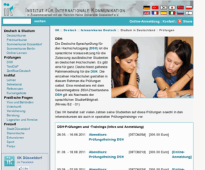 dsh-duesseldorf.org: IIK Düsseldorf :: Intensivkurse Deutsch :: Studium in Deutschland :: Prüfungen
Sprachkurse und Sommersprachkurse Deutsch, Sprachschule an der Universität Düsseldorf, Fortbildungen und Seminare für Deutschlehrer/innen und -lerner. Sprach- und Landeskundekenntnisse verbessern, mit dem Internet arbeiten, in Didaktik und Methodik fortbilden am IIK in Zusammenarbeit mit der Universität Düsseldorf.