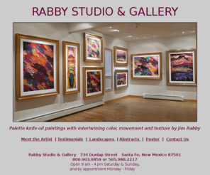 jimrabby.com: Rabby Studio & Gallery - Santa Fe, New Mexico - Palette Knife Oil 
Paintings
Artist Jim Rabby creates contemporary impressionistic landscapes and abstract palette knife oil paintings. Visit Rabby Studio & Gallery.