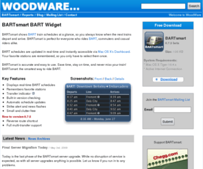 bartwidget.com: WoodWare - BARTsmart BART Widget
BARTsmart BART Widget: BART train schedules and news.  BARTsmart BART Widget is WoodWare's free BART train schedule widget for Mac OS X.  WoodWare is a small software and consulting company located in Berkeley, CA.