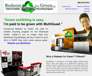 redeemforgreen.net: Redeem For Green :: The Cash For Exhibits Recycling Program for The MultiQuad Exhibit System from ExpoDisplays.
ExpoDisplays is committed to eco-friendly exhibits including finding ways to keep used exhibits out of landfills. With aluminum as the primary component, MultiQuad is already an eco-friendly product. But it is also sturdy, reliable and built to last for many years. We would rather see structurally sound and functional MultiQuad components reused instead of thrown away.

ExpoDisplays will take back MultiQuad exhibit systems that are no longer needed. Items that can be reused will be purchased back and resold or rented to someone else. Items that cannot be reused will be recycled if possible. And items that fall into neither category must unfortunately be discarded at ExpoDisplays’ expense. ExpoDisplays will take every step within reason to minimize the amount of discarded products.
