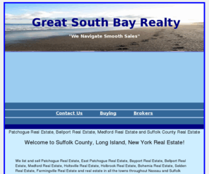 greatsouthbay-realty.com: Patchogue Real Estate, Bellport Real Estate, Medford Real Estate and Suffolk County Real Estate
We list and sell real estate in Suffolk County, Long Island, 
New York. We list and sell real estate in Patchogue, Bellport, Medford, Holbrook, Bayport, Sayville and throughout Suffolk County, New York.