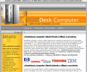 computerassistenza.com: Assistenza computer desktop notebook reti wireless, assistenza tecnica a Milano, Monza
assistenza pc portatili, notebook, dell, asus, acer, toshiba, hp, assistenza computer milano, networking milano, vendita informatica milano,assistenza computer,assistenza computer milano,assistenza computer monza, riparazione computer,riparazione computer milano,riparazione computer monza,assistenza server,assistenza server hp,assistenza server ibm,assistenza server ibm, assistenza server dell, assistenza server acer,assistenza computer hp, assistenza computer ibm,assistenza computer dell,assistenza notebook hp,assistenza notebook lenovo, assistenza notebook acer, assistenza notebook asus, assistenza notebook fujitsu-siemens,assistenza reti aziende, assistenza reti wireless,assistenza stampanti hp, assistenza stampanti epson, assistenza stampanti lexmark, assistenza stampanti canon, centro assistenza hp, cebtro assistenza acer, centro assistenza lenovo, centro assistenza ibm, centro assistenza fujitsu-siemens, tariffe assistenza computer, tariffe contratti di assistenza computer aziende, contratto di assistenza computer aziende, assistenza on site aziende, assistenza informatica on site, consulenza informatica, consulenza informatica on site, consulenza informatica aziende,recupero dati, recupero dati aziende, disasterr recovery, creare una vpn aziende, controllo remoto aziende vpn, tunnel ssh, server linux, prezzi consulenza informatica aziende, contratti di consulenza informatica per aziende,assistenza portatili hp, assistenza portatili acer, assistenza portatili ibm, assistenza portatili lenovo, assistenza portatili dell,assistenza pc, assistenza pc milano, assistenza pc monza, cablaggio rete lan, consuelnza rete aziendale, amministratore rete azienda,consuelnza informatica professionale aziende,davide lamera,www.helpdeskcomputer.it,HelpDesk Monza, clienti privati, assistenza tecnica aziende, tariffe di assistenza computer, hp, ibm, acer, toshiba, dell, ibm,fujitsu-siemens, computer portatili,notebbok, reti wireless,Agrate Brianza, Aicurzio, Albairate, Albiate, Arconate, Arcore, Arese, Arluno, Assago, Baranzate, Bareggio, Barlassina, Basiano, Basiglio, Bellinzago Lombardo, Bellusco, Bernareggio, Bernate Ticino, Besana in Brianza, Besate, Biassono, Binasco, Boffalora sopra Ticino, Bollate, Bollate, Bresso, Briosco, Brugherio, Bubbiano, Buccinasco, Burago di Molgora, Buscate, Busnago, Bussero, Busto Garolfo, Calvignasco, Cambiago, Camparada, Canegrate, Caponago, Carate Brianza, Carnate, Carpiano, Carugate, Casarile, Casorezzo, Cassina de' Pecchi, Cassinetta di Lugagnano, Castano Primo, Cavenago di Brianza, Ceriano Laghetto, Cernusco sul Naviglio, Cerro al Lambro, Cerro Maggiore, Cesano Boscone, Cesano Maderno, Cesate, Cinisello Balsamo, Cisliano, Cogliate, Cologno Monzese, Colturano, Concorezzo, Corbetta, Cormano, Cornaredo, Cornate d'Adda, Correzzana, Corsico, Cuggiono, Cusago, Cusano Dilanino, Dairago, Desio, Dresano, Gaggiano, Garbagnate , Gessate, Giussano, Gorgonzola, Grezzago, Gudo Visconti, Inveruno, Inzago, Lacchiarella, Lainate, Lazzate, Legnano, Lentate sul Seveso, Lesmo, Limbiate, Liscate, Lissone, Locate di Triulzi, Macherio, Magenta, Magnago, Marcallo con Casone, Masate, Meda, Mediglia, Melegnano, Melzo, Mesero, Mezzago, Milano, Misinto, Monza, Morimondo, Motta Visconti, Muggio', Nervino, Nosate, Nova Milanese, Novate Milanese, Noviglio, Opera, Ornago, Ossona, Ozzero, Paderno Dugnano, Pantigliate, Parabiago, Paullo, Pero, Peschiera Borromeo, Pessano con Bornago, Pieve Emanuele, Pioltello, Pozzo D'Adda, Pozzuolo Martesana, Renate, Rescaldina, Rho, Robecchetto con Induco, Robecco sul Naviglio, Rodano, Roncello, Ronco Briantino, Rosate, Rozzano, San Colombano al Lambro, San Donato Milanese, San Giuliano Milanese, San Giuliano Milanese, Sedriano, Segrate, Senago, Seregno, Sesto San Giovanni, Settala, Settimo Milanese, Seveso, Solaro, Sovico, Sulbiate, Trezzano Rosa, Trezzo sull'Adda, Trezzano sul Naviglio, Tribiano, Triuggio, Truccazzano, Turbino, Usmate Velate, Vanzaghello, Vanzago, Vaprio d'Adda, Varedo, Vedano al Lambro, Veduggio con Colzano, Verano Brianza, Vermezzo, Vernate, Vignate, Villa Cortese, Villasanta, Vimercate, Vimodrone, Vittuone, Vizzolo Predabissi, Zelo Surrigone, Zibido San Giacomo