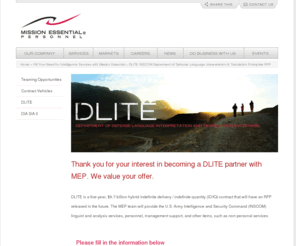 inscom-dlite.info: DLITE INSCOM Department of Defense Language Interpretation & Translation Enterprise RFP
DLITE, the Department of Defense Language Interpretation and Translation Enterprise (DLITE) is a 5 year, $15 billion Hybrid IDIQ contract. The RFP will be released in the near future. Request to partner with Mission Essential Personnel by submitting the following information about your organization in response to the draft RFP.