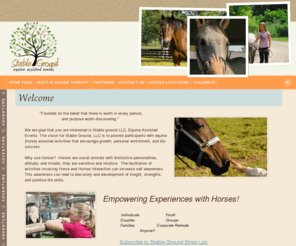 stablegroundevents.com: Stable Ground
We are glad that you are interested in Stable ground LLC, Equine Assisted Events. The vision for Stable Ground, LLC is to provide participants with equine (horse) assisted activities that encourage growth toward personal enrichment and life success.  The horse, with its size, non-judgmental, curious and social nature, is a perfect partner for the activities. Participants are able to problem solve in a fun, challenging and rewarding, yet unique activity all the while with a horse.