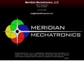 meridianmechatronics.com: Meridian Mechatronics
Meridian Mechatronics, LLC (517)451-0587 is a multidisciplinary engineering company specializing in the integration of computer aided design, machining, manufacturing, electronics and software control systems to provide solutions for astronomy, aerospace and robotic applications.