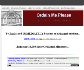 ordainmeplease.com: =ordained, ordination, ordain, ordination online, Be an Ordained Minister, Get Ordained, Become Ordained Minister, perform wedding ceremony, officiant
get ordained online, immediate ordination, instant ordination, perform wedding ceremony, become a minster, wedding ceremony officiant, officiate wedding ceremony, minster license, ordination certificate