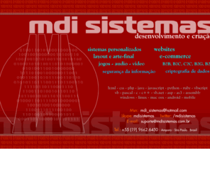 mdisistemas.com: MDI SISTEMAS - desenvolvimento e criação, sites, layout, arte final, especialista em segurança da informação, manutenção, instalação, computadores, redes, quebra de senhas, desbloqueio de programas
A MDI SISTEMAS  uma empresa destinada ao desenvolvimento de solues em Tecnologia da Informao. Temos como misso desenvolver sistemas de alta qualidade, fceis de utilizar e sempre com uma viso do ponto de vista do gestor do negcio. Com o uso estratgico de nossos sistemas informatizados podemos alavancar os negcios e levar as empresas e organizaes a patamares de excelncia antes inatingveis.