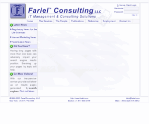 fariel.com: Fariel Consulting, LLC - IT Management & Consulting Solutions for the Life Sciences
Fariel™ Consulting, LLC provides consulting services on a wide range of items such as Internet,Web,PHP,Perl,JavaScript,Java,Java Script,Development,Architecture,Software,Application,Applications,Design,Internet Development,Web Development,PHP Development,Perl Development,JavaScript Development,Java Development,Java Script Development,Software Development,Application Development,Software Design,Application Design,Database,Database Architecture,Database Design,Business Development,Internet Business Development,Business Plan Development,Competitor Analysis,Proof of Market,Cost-Benefit Analysis,Project Management,System Integration,Systems Integration,User Interface Design,System Architecture,System Design,Technology Training,Computer Training,Internet Training,Training,Strategic Alliance Development,Management Team Recruiting