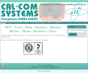 calcomsystems.co.uk: test meter, test equipment, calibration, buy test meters, calibration equipment, portable appliance testers, test meters, test meter leads, megger tester, kewtech, megger k, megger test equipment, megger instruments, kewtech kt71, pat tester, multifunction tester, megger mft 1552, megger 1552, megger 1553 - Test Meters Direct
Calcom Systems are a North West based company specializing in test meter sales, test equipment sales, test equipment calibration. We service the whole of the UK from our Bolton office and look forward to helping you with your enquiry.