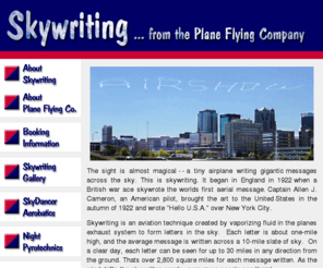 skywriting.info: Skywriting... from the Plane Flying Company
Skywriting puts your message on a 10-mile high slate of sky, visible over 30 miles in any direction from the ground. Thats over 2,800 square miles for each message written. As the wind drifts the skywritten words, even more people see them!