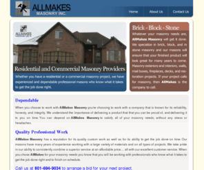 allmakesmasonry.com: AllMakes Masonry Inc.
AllMakes Masonry Inc. Dependable  When you choose to work with AllMakes Masonry you're choosing to work with a company that is known for its reliability, honesty, and integrity. We understand the importance of delivering a product that that you can be proud of and delivering it to you on time. You can depend on AllMakes Masonry to satisfy all of your masonry needs without any stress or headaches. Quality Professional Work  AllMakes Masonry has a reputation for its quality custom work and for its ability to get the job done on time. Our masons have many years of experience working with all sorts of materials and on all types of projects. We take pride in our ability to consistently combine a superior service at an affordable price with our excellent customer service. When you chose AllMakes for your masonry needs you know that you are working with professionals who know what it takes to get the job done right and to finish on schedule.  Call us at 801-694-9034 to arrange a bid on your project. 