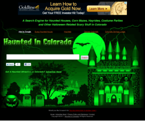 hauntedincolorado.com: Haunted Houses, Corn Mazes, and Hayrides in Colorado
We've compiled a search engine just for Haunted Houses, Corn Mazes, Hayrides, and Other Halloween Related Scary Stuff in Colorado