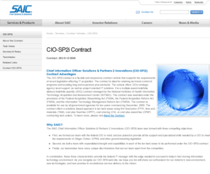 ciosp2.com: SAIC: CIO-SP2i
The Chief Information Officer Solutions & Partners 2 Innovations (CIO-SP2i) contract provides Contract and Task Order Management; Chief Information Officer Support; Outsourcing; IT Operations and Maintenance; Integration Services; Critical Infrastructure Protection and Information Assurance; Digital Government; Enterprise Resource Planning; Clinical Support, Research, and Studies; and Software Development. Learn about CIO-SP2i's contract with SAIC.