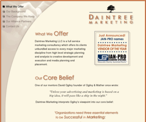 daintreemarketing.com: Marketing Consulting by Daintree Marketing LLC
Daintree Marketing LLC is a full service marketing consultancy offering every major marketing discipline from high level strategic planning and analysis to creative development and execution, and media planning and placement.