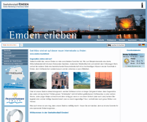 emden-touristik.com: Emden Marketing und Tourismus GmbH - Startseite
Emden Tourismus GmbH, Wir helfen Ihnen gern für einen angenehmen Aufenthalt in Emden: zentrale Zimmerinformation und Zimmervermittlung für Privatzimmer, Pensionen, Hotels, Ferienwohnungen und Ferienhäuser. Informationen, Tickets und Reservierungen für den öffentlichen Personennahverkehr (Stadtverkehr und Regionalverkehr) Stadtführungen, Ostfrieslandfahrten und Ausflugsfahrten Hafen- und Kanalrundfahrten 
Organisation und Durchführung von Tagungen, Gruppen-, Kultur-, Fahrrad- und Erlebnisreisen, Schiffsfahrkarten für Borkum, Helgoland und Aurich, Rad- und Wasserwanderkarten, Veranstaltungskalender, online und als Druckausgabe 
Informationen verschiedenster Art