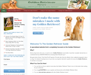 goldenretrievernews.com: Golden Retriever - Golden Retrievers - Golden Retriever Puppies
Official guide all about the Golden Retriever!. This site is for Golden Retriever owners or for those that want one. Here you will discover, the history and origin behind the Golden Retriever dog, how to buy and care for Golden Retriever puppies, how to find the right Golden Retriever breeders, all about Golden Retriever training, basic Golden Retriever care, Golden Retriever rescue, and the different types of Golden Retriever you are likely to come across 