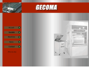 gecoma.net: Gecoma, constructeur de  materiel de boulangerie, fabrication du pain.
Gecoma constructeur de matériel de boulangerie pour la fabrication du pain français et des machines de boulangerie pour la mécanisation des pâtes, des façonneuses à baguettes, des diviseuses, des peseuses volumétriques, des repose pâtons, des balancelles, des groupes automatiques, des pétrins, des batteurs, des laminoirs, des coupeuses et des trancheuses à pains.